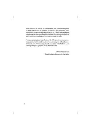 6 
Com o intuito de atender os trabalhadores com suspeita de agravos 
à saúde relacionados ao trabalho, incluindo os procedimentos com-preendidos 
entre o primeiro atendimento até a notificação, esta série 
de publicações “Complexidade Diferenciada” oferece recomendações e 
parâmetros para seu diagnóstico, tratamento e prevenção. 
Trata-se, pois, de dotar o profissional do SUS de mais um instrumen-to 
para o cumprimento de seu dever enquanto agente de Estado, con-tribuindo 
para melhoria da qualidade de vida dos trabalhadores e, por 
conseguinte, para a garantia de seu direito à saúde. 
Ministério da Saúde 
Área Técnica de Saúde do Trabalhador 
 