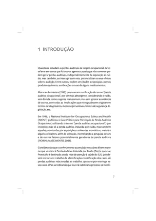 7 
1 INTRODUÇÃO 
Quando se estudam as perdas auditivas de origem ocupacional, deve-se 
levar em conta que há outros agentes causais que não somente po-dem 
gerar perdas auditivas, independentemente de exposição ao ruí-do, 
mas também, ao interagir com este, potencializar os seus efeitos 
sobre a audição. Entre outros, podem ser citados a exposição a certos 
produtos químicos, as vibrações e o uso de alguns medicamentos. 
Morata e Lemasters (1995) propuseram a utilização do termo “perda 
auditiva ocupacional”, por ser mais abrangente, considerando o ruído, 
sem dúvida, como o agente mais comum, mas sem ignorar a existência 
de outros, com todas as implicações que estes pudessem originar em 
termos de diagnóstico, medidas preventivas, limites de segurança, le-gislação, 
etc. 
Em 1996, o National Institute for Occupational Safety and Health 
(NIOSH) publicou o Guia Prático para Prevenção de Perda Auditiva 
Ocupacional, utilizando o termo “perda auditiva ocupacional”, que 
incorpora não só a perda auditiva induzida por ruído, mas também 
aquelas provocadas por exposições a solventes aromáticos, metais e 
alguns asfixiantes, além de vibração, incentivando a pesquisa desses 
e de outros fatores potencialmente geradores de perda auditiva 
(FIORINI; NASCIMENTO, 2001). 
Considerando que o conhecimento acumulado nessa área é bem maior 
no que se refere à Perda Auditiva Induzida por Ruído (Pair) e que esse 
Protocolo é destinado a toda rede de atenção à saúde do SUS, que de-verá 
iniciar um trabalho de identificação e notificação dos casos de 
perdas auditivas relacionadas ao trabalho, optou-se por restringir es-ses 
casos à Pair, acreditando que isso irá viabilizar o processo de notifi- 
 