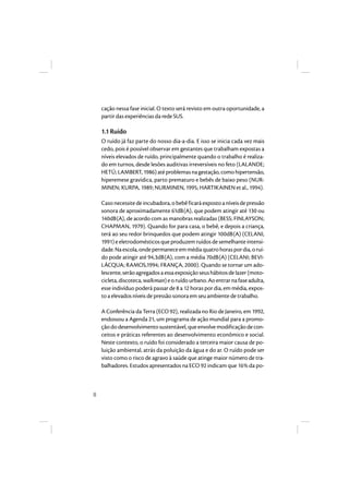 8 
cação nessa fase inicial. O texto será revisto em outra oportunidade, a 
partir das experiências da rede SUS. 
1.1 Ruído 
O ruído já faz parte do nosso dia-a-dia. E isso se inicia cada vez mais 
cedo, pois é possível observar em gestantes que trabalham expostas a 
níveis elevados de ruído, principalmente quando o trabalho é realiza-do 
em turnos, desde lesões auditivas irreversíveis no feto (LALANDE; 
HETÚ; LAMBERT, 1986) até problemas na gestação, como hipertensão, 
hiperemese gravídica, parto prematuro e bebês de baixo peso (NUR-MINEN; 
KURPA, 1989; NURMINEN, 1995; HARTIKAINEN et al., 1994). 
Caso necessite de incubadora, o bebê ficará exposto a níveis de pressão 
sonora de aproximadamente 61dB(A), que podem atingir até 130 ou 
140dB(A), de acordo com as manobras realizadas (BESS; FINLAYSON; 
CHAPMAN, 1979). Quando for para casa, o bebê, e depois a criança, 
terá ao seu redor brinquedos que podem atingir 100dB(A) (CELANI, 
1991) e eletrodomésticos que produzem ruídos de semelhante intensi-dade. 
Na escola, onde permanece em média quatro horas por dia, o ruí-do 
pode atingir até 94,3dB(A), com a média 70dB(A) (CELANI; BEVI-LÁCQUA; 
RAMOS,1994; FRANÇA, 2000). Quando se tornar um ado-lescente, 
serão agregados a essa exposição seus hábitos de lazer (moto-cicleta, 
discoteca, walkman) e o ruído urbano. Ao entrar na fase adulta, 
esse indivíduo poderá passar de 8 a 12 horas por dia, em média, expos-to 
a elevados níveis de pressão sonora em seu ambiente de trabalho. 
A Conferência da Terra (ECO 92), realizada no Rio de Janeiro, em 1992, 
endossou a Agenda 21, um programa de ação mundial para a promo-ção 
do desenvolvimento sustentável, que envolve modificação de con-ceitos 
e práticas referentes ao desenvolvimento econômico e social. 
Neste contexto, o ruído foi considerado a terceira maior causa de po-luição 
ambiental, atrás da poluição da água e do ar. O ruído pode ser 
visto como o risco de agravo à saúde que atinge maior número de tra-balhadores. 
Estudos apresentados na ECO 92 indicam que 16% da po- 
 