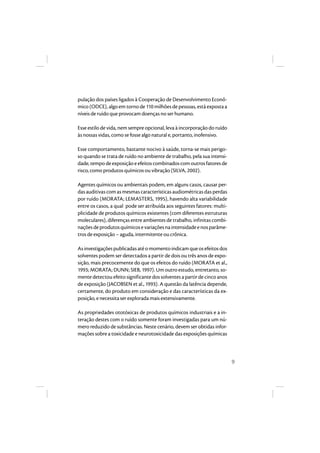 9 
pulação dos países ligados à Cooperação de Desenvolvimento Econô-mico 
(ODCE), algo em torno de 110 milhões de pessoas, está exposta a 
níveis de ruído que provocam doenças no ser humano. 
Esse estilo de vida, nem sempre opcional, leva à incorporação do ruído 
às nossas vidas, como se fosse algo natural e, portanto, inofensivo. 
Esse comportamento, bastante nocivo à saúde, torna-se mais perigo-so 
quando se trata de ruído no ambiente de trabalho, pela sua intensi-dade, 
tempo de exposição e efeitos combinados com outros fatores de 
risco, como produtos químicos ou vibração (SILVA, 2002). 
Agentes químicos ou ambientais podem, em alguns casos, causar per-das 
auditivas com as mesmas características audiométricas das perdas 
por ruído (MORATA; LEMASTERS, 1995), havendo alta variabilidade 
entre os casos, a qual pode ser atribuída aos seguintes fatores: multi-plicidade 
de produtos químicos existentes (com diferentes estruturas 
moleculares), diferenças entre ambientes de trabalho, infinitas combi-nações 
de produtos químicos e variações na intensidade e nos parâme-tros 
de exposição – aguda, intermitente ou crônica. 
As investigações publicadas até o momento indicam que os efeitos dos 
solventes podem ser detectados a partir de dois ou três anos de expo-sição, 
mais precocemente do que os efeitos do ruído (MORATA et al., 
1993; MORATA; DUNN; SIEB, 1997). Um outro estudo, entretanto, so-mente 
detectou efeito significante dos solventes a partir de cinco anos 
de exposição (JACOBSEN et al., 1993). A questão da latência depende, 
certamente, do produto em consideração e das características da ex-posição, 
e necessita ser explorada mais extensivamente. 
As propriedades ototóxicas de produtos químicos industriais e a in-teração 
destes com o ruído somente foram investigadas para um nú-mero 
reduzido de substâncias. Neste cenário, devem ser obtidas infor-mações 
sobre a toxicidade e neurotoxicidade das exposições químicas 
 