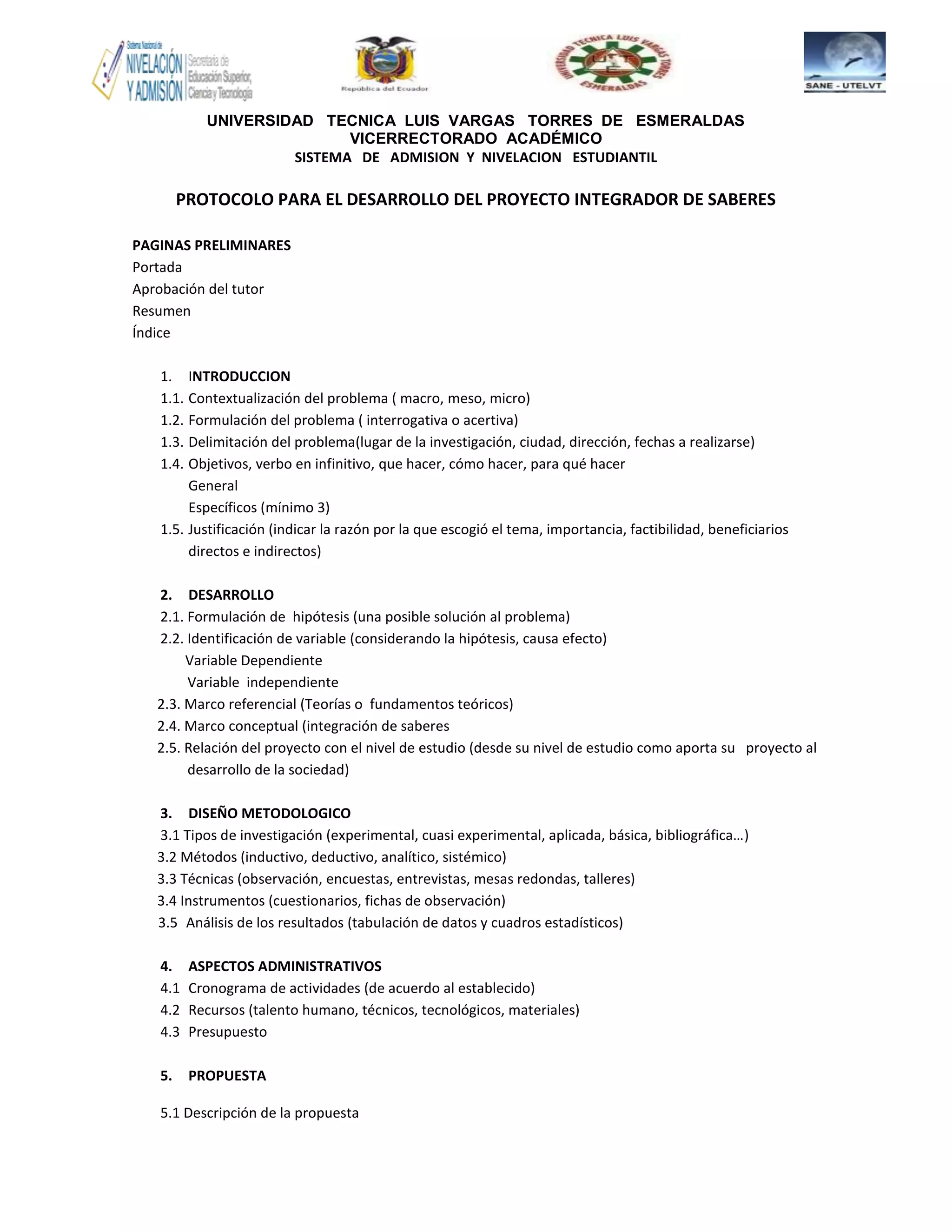 UNIVERSIDAD TECNICA LUIS VARGAS TORRES DE ESMERALDAS
VICERRECTORADO ACADÉMICO
SISTEMA DE ADMISION Y NIVELACION ESTUDIANTIL
PROTOCOLO PARA EL DESARROLLO DEL PROYECTO INTEGRADOR DE SABERES
PAGINAS PRELIMINARES
Portada
Aprobación del tutor
Resumen
Índice
1. INTRODUCCION
1.1. Contextualización del problema ( macro, meso, micro)
1.2. Formulación del problema ( interrogativa o acertiva)
1.3. Delimitación del problema(lugar de la investigación, ciudad, dirección, fechas a realizarse)
1.4. Objetivos, verbo en infinitivo, que hacer, cómo hacer, para qué hacer
General
Específicos (mínimo 3)
1.5. Justificación (indicar la razón por la que escogió el tema, importancia, factibilidad, beneficiarios
directos e indirectos)
2. DESARROLLO
2.1. Formulación de hipótesis (una posible solución al problema)
2.2. Identificación de variable (considerando la hipótesis, causa efecto)
Variable Dependiente
Variable independiente
2.3. Marco referencial (Teorías o fundamentos teóricos)
2.4. Marco conceptual (integración de saberes
2.5. Relación del proyecto con el nivel de estudio (desde su nivel de estudio como aporta su proyecto al
desarrollo de la sociedad)
3. DISEÑO METODOLOGICO
3.1 Tipos de investigación (experimental, cuasi experimental, aplicada, básica, bibliográfica…)
3.2 Métodos (inductivo, deductivo, analítico, sistémico)
3.3 Técnicas (observación, encuestas, entrevistas, mesas redondas, talleres)
3.4 Instrumentos (cuestionarios, fichas de observación)
3.5 Análisis de los resultados (tabulación de datos y cuadros estadísticos)
4. ASPECTOS ADMINISTRATIVOS
4.1 Cronograma de actividades (de acuerdo al establecido)
4.2 Recursos (talento humano, técnicos, tecnológicos, materiales)
4.3 Presupuesto
5. PROPUESTA
5.1 Descripción de la propuesta
 