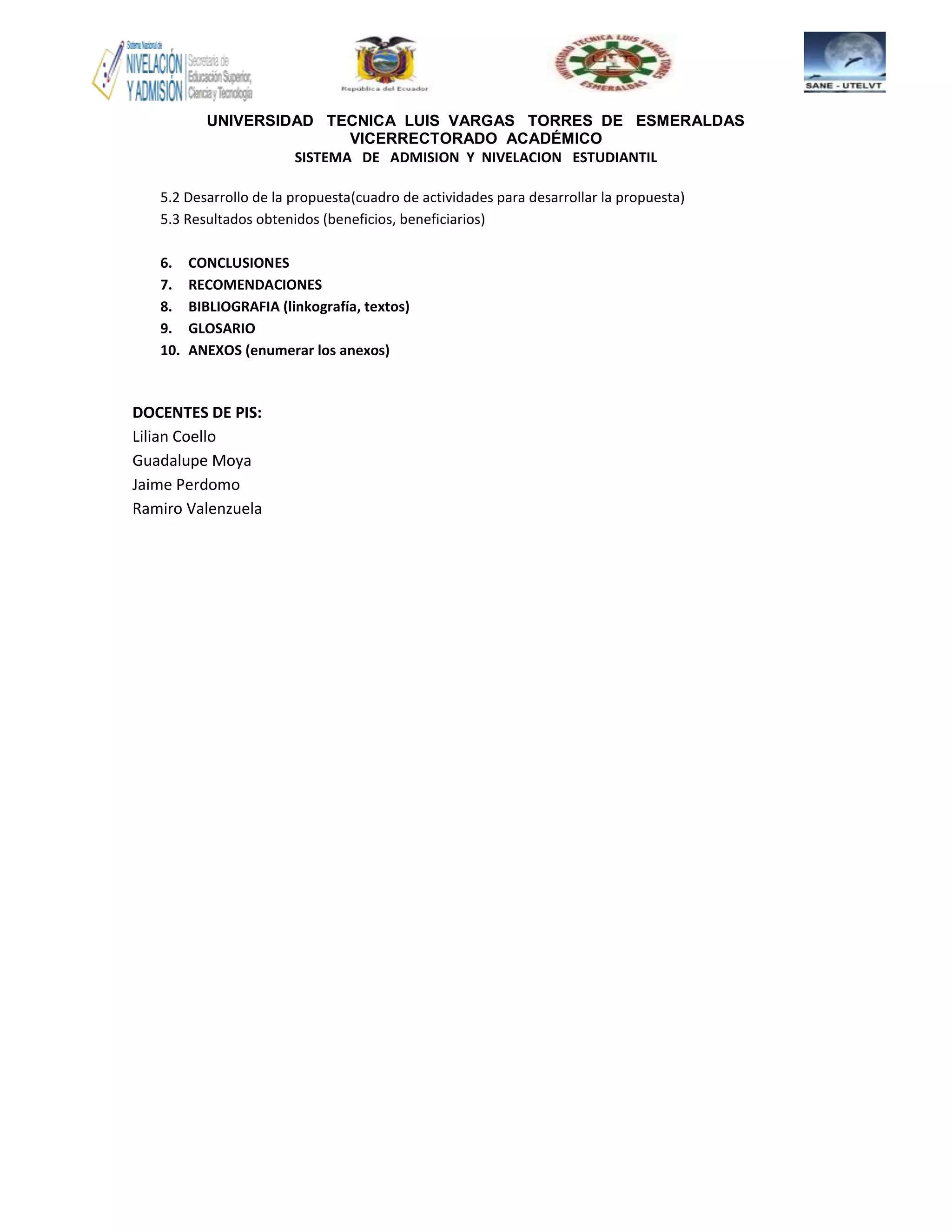 UNIVERSIDAD TECNICA LUIS VARGAS TORRES DE ESMERALDAS
VICERRECTORADO ACADÉMICO
SISTEMA DE ADMISION Y NIVELACION ESTUDIANTIL
5.2 Desarrollo de la propuesta(cuadro de actividades para desarrollar la propuesta)
5.3 Resultados obtenidos (beneficios, beneficiarios)
6. CONCLUSIONES
7. RECOMENDACIONES
8. BIBLIOGRAFIA (linkografía, textos)
9. GLOSARIO
10. ANEXOS (enumerar los anexos)
DOCENTES DE PIS:
Lilian Coello
Guadalupe Moya
Jaime Perdomo
Ramiro Valenzuela
 