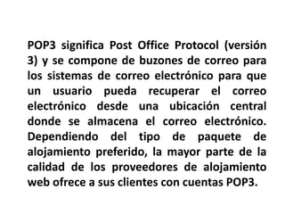 POP3 significa Post Office Protocol (versión
3) y se compone de buzones de correo para
los sistemas de correo electrónico para que
un usuario pueda recuperar el correo
electrónico desde una ubicación central
donde se almacena el correo electrónico.
Dependiendo del tipo de paquete de
alojamiento preferido, la mayor parte de la
calidad de los proveedores de alojamiento
web ofrece a sus clientes con cuentas POP3.
 
