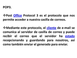 POP3.

Post Office Protocol 3 es el protocolo que nos
permite acceder a nuestra casilla de correos.

Mediante este protocolo, el cliente de e-mail se
comunica al servidor de casilla de correo y puede
recibir el correo que el servidor ha estado
recepcionando y guardando para nosotros, así
como también enviar el generado para enviar.
 