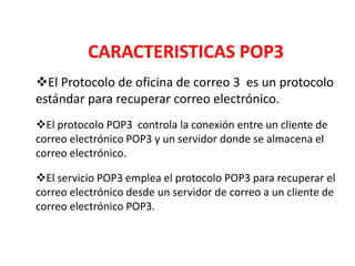 CARACTERISTICAS POP3
El Protocolo de oficina de correo 3 es un protocolo
estándar para recuperar correo electrónico.
El protocolo POP3 controla la conexión entre un cliente de
correo electrónico POP3 y un servidor donde se almacena el
correo electrónico.

El servicio POP3 emplea el protocolo POP3 para recuperar el
correo electrónico desde un servidor de correo a un cliente de
correo electrónico POP3.
 