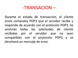 -TRANSACION –
Durante el estado de transacción, el cliente
envía comandos POP3 que el servidor recibe y
responde de acuerdo con el protocolo POP3. Se
omitirán todas las solicitudes de cliente
recibidas por el servidor que no sean
compatibles con el protocolo POP3 y se
devolverá un mensaje de error.
 