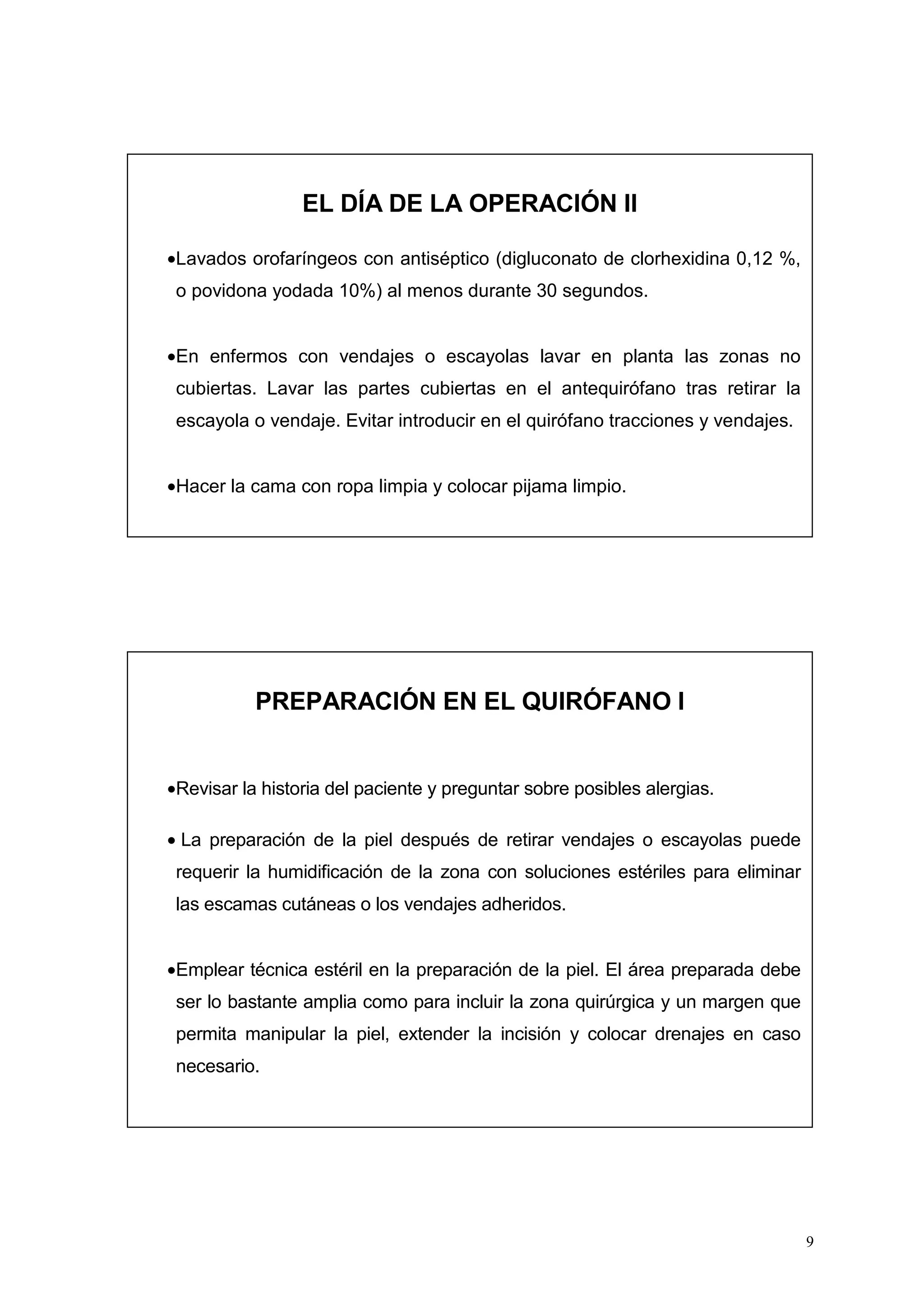 9
EL DÍA DE LA OPERACIÓN II
•Lavados orofaríngeos con antiséptico (digluconato de clorhexidina 0,12 %,
o povidona yodada 10%) al menos durante 30 segundos.
•En enfermos con vendajes o escayolas lavar en planta las zonas no
cubiertas. Lavar las partes cubiertas en el antequirófano tras retirar la
escayola o vendaje. Evitar introducir en el quirófano tracciones y vendajes.
•Hacer la cama con ropa limpia y colocar pijama limpio.
PREPARACIÓN EN EL QUIRÓFANO I
•Revisar la historia del paciente y preguntar sobre posibles alergias.
• La preparación de la piel después de retirar vendajes o escayolas puede
requerir la humidificación de la zona con soluciones estériles para eliminar
las escamas cutáneas o los vendajes adheridos.
•Emplear técnica estéril en la preparación de la piel. El área preparada debe
ser lo bastante amplia como para incluir la zona quirúrgica y un margen que
permita manipular la piel, extender la incisión y colocar drenajes en caso
necesario.
 
