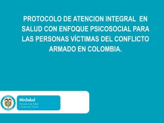 PROTOCOLO DE ATENCION INTEGRAL EN
SALUD CON ENFOQUE PSICOSOCIAL PARA
LAS PERSONAS VÍCTIMAS DEL CONFLICTO
ARMADO EN COLOMBIA.
 