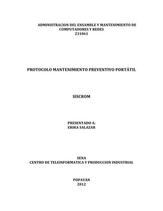 ADMINISTRACION DEL ENSAMBLE Y MANTENIMIENTO DE
COMPUTADORES Y REDES
231061
PROTOCOLO MANTENIMIENTO PREVENTIVO PORTÁTIL
SISCROM
PRESENTADO A:
ERIKA SALAZAR
SENA
CENTRO DE TELEINFORMATICA Y PRODUCCION INDUSTRIAL
POPAYÀN
2012
 