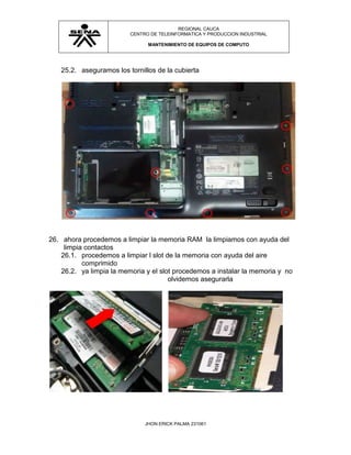 REGIONAL CAUCA
                         CENTRO DE TELEINFORMATICA Y PRODUCCION INDUSTRIAL

                               MANTENIMIENTO DE EQUIPOS DE COMPUTO




   25.2. aseguramos los tornillos de la cubierta




26. ahora procedemos a limpiar la memoria RAM la limpiamos con ayuda del
    limpia contactos
   26.1. procedemos a limpiar l slot de la memoria con ayuda del aire
          comprimido
   26.2. ya limpia la memoria y el slot procedemos a instalar la memoria y no
                                      olvidemos asegurarla




                              JHON ERICK PALMA 231061
 