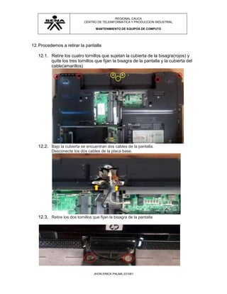 REGIONAL CAUCA
                             CENTRO DE TELEINFORMATICA Y PRODUCCION INDUSTRIAL

                                    MANTENIMIENTO DE EQUIPOS DE COMPUTO




12. Procedemos a retirar la pantalla

   12.1. Retire los cuatro tornillos que sujetan la cubierta de la bisagra(rojos) y
         quite los tres tornillos que fijan la bisagra de la pantalla y la cubierta del
         cable(amarillos)




   12.2. Bajo la cubierta se encuentran dos cables de la pantalla.
          Desconecte los dos cables de la placa base.




   12.3. Retire los dos tornillos que fijan la bisagra de la pantalla




                                   JHON ERICK PALMA 231061
 