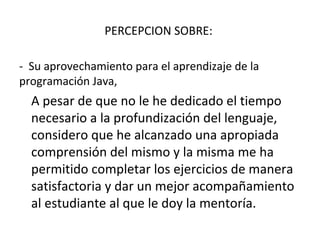 PERCEPCION SOBRE:  -  Su aprovechamiento para el aprendizaje de la programación Java,  A pesar de que no le he dedicado el tiempo necesario a la profundización del lenguaje, considero que he alcanzado una apropiada comprensión del mismo y la misma me ha permitido completar los ejercicios de manera satisfactoria y dar un mejor acompañamiento al estudiante al que le doy la mentoría. 