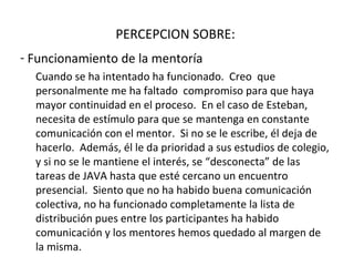 PERCEPCION SOBRE:  Funcionamiento de la mentoría Cuando se ha intentado ha funcionado.  Creo  que personalmente me ha faltado  compromiso para que haya mayor continuidad en el proceso.  En el caso de Esteban, necesita de estímulo para que se mantenga en constante comunicación con el mentor.  Si no se le escribe, él deja de hacerlo.  Además, él le da prioridad a sus estudios de colegio, y si no se le mantiene el interés, se “desconecta” de las tareas de JAVA hasta que esté cercano un encuentro presencial.  Siento que no ha habido buena comunicación colectiva, no ha funcionado completamente la lista de distribución pues entre los participantes ha habido comunicación y los mentores hemos quedado al margen de la misma. 