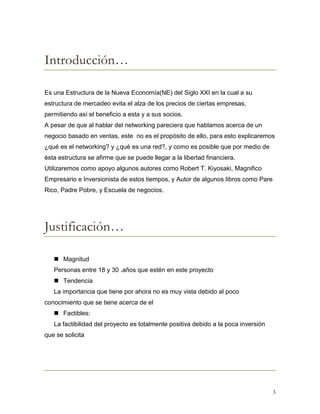 Introducción…
Es una Estructura de la Nueva Economía(NE) del Siglo XXI en la cual a su
estructura de mercadeo evita el alza de los precios de ciertas empresas,
permitiendo así el beneficio a esta y a sus socios.
A pesar de que al hablar del networking pareciera que hablamos acerca de un
negocio basado en ventas, este no es el propósito de ello, para esto explicaremos
¿qué es el networking? y ¿qué es una red?, y como es posible que por medio de
ésta estructura se afirme que se puede llegar a la libertad financiera.
Utilizaremos como apoyo algunos autores como Robert T. Kiyosaki, Magnifico
Empresario e Inversionista de estos tiempos, y Autor de algunos libros como Pare
Rico, Padre Pobre, y Escuela de negocios.

Justificación…
 Magnitud
Personas entre 18 y 30 .años que estén en este proyecto
 Tendencia
La importancia que tiene por ahora no es muy vista debido al poco
conocimiento que se tiene acerca de el
 Factibles:
La factibilidad del proyecto es totalmente positiva debido a la poca inversión
que se solicita

3

 