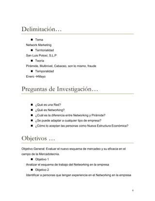 Delimitación…
 Tema
Network Marketing
 Territorialidad
San Luis Potosí, S.L.P
 Teoría
Pirámide, Multinivel, Cabaceo, son lo mismo, fraude
 Temporalidad
Enero Mayo

Preguntas de Investigación…
 ¿Qué es una Red?
 ¿Qué es Networking?
 ¿Cuál es la diferencia entre Networking y Pirámide?
 ¿Se puede adaptar a cualquier tipo de empresa?
 ¿Cómo lo aceptan las personas como Nueva Estructura Económica?

Objetivos …
Objetivo General: Evaluar el nuevo esquema de mercadeo y su eficacia en el
campo de la Mercadotecnia.
 Objetivo 1
Analizar el esquema de trabajo del Networking en la empresa
 Objetivo 2
Identificar a personas que tengan experiencia en el Networking en la empresa

4

 