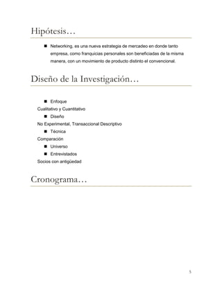Hipótesis…
 Networking, es una nueva estrategia de mercadeo en donde tanto
empresa, como franquicias personales son beneficiadas de la misma
manera, con un movimiento de producto distinto el convencional.

Diseño de la Investigación…
 Enfoque
Cualitativo y Cuantitativo
 Diseño
No Experimental, Transaccional Descriptivo
 Técnica
Comparación
 Universo
 Entrevistados
Socios con antigüedad

Cronograma…

5

 