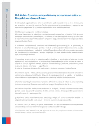 22
PROTOCOLODEVIGILANCIADERIESGOSPSICOSOCIALESENELTRABAJO	
10.3. Medidas Preventivas: recomendaciones y sugerencias para mitigar los
Riesgos Psicosociales en el Trabajo
En este punto, la organización debe tener en consideración que la evaluación no es un fin en sí mismo, sino,
una herramienta para la acción preventiva. Por ello, existen una serie de recomendaciones y sugerencias que
apuntan a mitigar y eliminar los factores de riesgo presentes en los ambientes de trabajo.
El ISTAS6
propone las siguientes medidas orientadas a:
a) Fomentar el apoyo entre las trabajadoras y los trabajadores y de los superiores en la realización de las tareas;
por ejemplo, potenciando el trabajo en equipo y la comunicación efectiva, eliminando el trabajo en condiciones
de aislamiento social o de competitividad entre compañeros. Ello puede reducir o eliminar la exposición al bajo
apoyo social y bajo refuerzo.
b) Incrementar las oportunidades para aplicar los conocimientos y habilidades y para el aprendizaje y el
desarrollo de nuevas habilidades; por ejemplo, a través de la eliminación del trabajo estrictamente pautado,
el enriquecimiento de tareas a través de la movilidad funcional ascendente o la recomposición de procesos
que impliquen realizar tareas diversas y de mayor complejidad. Ello puede reducir o eliminar la exposición a las
bajas posibilidades de desarrollo.
c) Promocionar la autonomía de los trabajadores y las trabajadoras en la realización de tareas; por ejemplo,
potenciando la participación efectiva en la toma de decisiones relacionadas con los métodos de trabajo, el
orden de las tareas, la asignación de tareas, el ritmo, la cantidad de trabajo…; acercando tanto como sea posible
la ejecución al diseño de las tareas y a la planificación
de todas las dimensiones del trabajo. Ello puede reducir o eliminar la exposición a la baja influencia.
d) Garantizar el respeto y el trato justo a las personas, proporcionando salarios justos, de acuerdo con las tareas
efectivamente realizadas y la calificación del puesto de trabajo; garantizando la equidad y la igualdad de
oportunidades entre géneros y etnias. Ello puede reducir o eliminar la exposición a la baja estima.
e) Fomentar la claridad y la transparencia organizativa, definiendo los puestos de trabajo, las tareas asignadas y
el margen de autonomía. Ello puede reducir o eliminar la exposición a la baja claridad de rol.
f) Garantizar la seguridad proporcionando estabilidad en el empleo y en todas las condiciones de trabajo
(jornada, sueldo, etc.), evitando los cambios de éstas contra la voluntad del trabajador. Ello puede reducir o
eliminar la exposición a la alta inseguridad.
g) Proporcionar toda la información necesaria, adecuada y a tiempo; para facilitar la realización de tareas y la
adaptación a los cambios. Ello puede reducir o eliminar la exposición a la baja previsibilidad.
h) Cambiar la cultura de mando y establecer procedimientos para gestionar ambientes laborales de manera
saludable. Ello puede reducir o eliminar la exposición a la baja calidad de liderazgo.
6
Instituto Sindical de Trabajo, Ambiente y Salud – ISTAS. Organización del trabajo, salud y riesgos psicosociales: Guía para la intervención
sindical del delegado y delegada de prevención, España. 2006
 