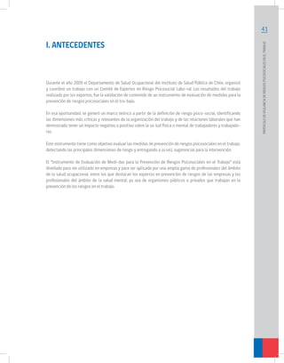 41
PROTOCOLODEVIGILANCIADERIESGOSPSICOSOCIALESENELTRABAJO		
I. ANTECEDENTES
Durante el año 2009 el Departamento de Salud Ocupacional del Instituto de Salud Pública de Chile, organizó
y coordinó un trabajo con un Comité de Expertos en Riesgo Psicosocial Labo-ral. Los resultados del trabajo
realizado por los expertos, fue la validación de contenido de un instrumento de evaluación de medidas para la
prevención de riesgos psicosociales en el tra-bajo.
En esa oportunidad, se generó un marco teórico a partir de la definición de riesgo psico-social, identificando
las dimensiones más críticas y relevantes de la organización del trabajo y de las relaciones laborales que han
demostrado tener un impacto negativo o positivo sobre la sa-lud física o mental de trabajadores y trabajado-
ras.
Este instrumento tiene como objetivo evaluar las medidas de prevención de riesgos psicosociales en el trabajo,
detectando las principales dimensiones de riesgo y entregando a su vez, sugerencias para la intervención.
El “Instrumento de Evaluación de Medi-das para la Prevención de Riesgos Psicosociales en el Trabajo” está
diseñado para ser utilizado en empresas y para ser aplicado por una amplia gama de profesionales del ámbito
de la salud ocupacional, entre los que destacan los expertos en prevención de riesgos de las empresas y los
profesionales del ámbito de la salud mental; ya sea de organismos públicos o privados que trabajan en la
prevención de los riesgos en el trabajo.
 