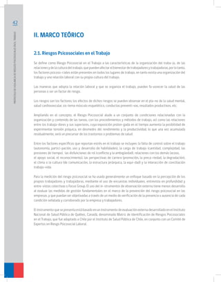 42
PROTOCOLODEVIGILANCIADERIESGOSPSICOSOCIALESENELTRABAJO	
II. MARCO TEÓRICO
2.1. Riesgos Psicosociales en el Trabajo
Se define como Riesgo Psicosocial en el Trabajo a las características de la organización del traba-jo, de las
relacionesydelaculturadeltrabajo,quepuedenafectarelbienestardetrabajadoresytrabajadoras,porlotanto,
los factores psicoso-ciales están presentes en todos los lugares de trabajo, en tanto exista una organización del
trabajo y una relación laboral con su propia cultura del trabajo.
Las maneras que adopta la relación laboral y que se organiza el trabajo, pueden fa-vorecer la salud de las
personas o ser un factor de riesgo.
Los riesgos son los factores; los efectos de dichos riesgos se pueden observar en el pla-no de la salud mental,
salud cardiovascular, sis-tema músculo esquelético, conductas preventi-vas, resultados productivos, etc.
Ampliando en el concepto, el Riesgo Psicosocial alude a un conjunto de condiciones relacionadas con la
organización y contenido de las tareas, con los procedimientos y métodos de trabajo, así como las relaciones
entre los trabaja-dores y sus superiores, cuya exposición prolon-gada en el tiempo aumenta la posibilidad de
experimentar tensión psíquica, en desmedro del rendimiento y la productividad, lo que una vez acumulada
residualmente, será un precursor de los trastornos o problemas de salud.
Entre los factores específicos que reportan estrés en el trabajo se incluyen: la falta de control sobre el trabajo
(autonomía, partici-pación, uso y desarrollo de habilidades), la carga de trabajo (cantidad, complejidad, las
presiones de tiempo), las disfunciones de rol (conflicto y la ambigüedad), relaciones con los demás (acoso,
el apoyo social, el reconocimiento), las perspectivas de carrera (promoción, la preca-riedad, la degradación),
el clima o la cultura (de comunicación, la estructura jerárquica, la equi-dad) y la interacción de conciliación
trabajo-vida.
Para la medición del riesgo psicosocial se ha usado generalmente un enfoque basado en la percepción de los
propios trabajadores y trabajadoras, mediante el uso de encuestas individuales, entrevista en profundidad y
entre-vistas colectivas o Focus Group. El uso del in-strumentos de observación externa tiene menos desarrollo
al evaluar las medidas de gestión fundamentales en el marco de la prevención del riesgo psicosocial en las
empresas, y que puedan ser objetivadas a través de un medio de verificación de la presencia o ausencia de cada
condición señalada y corroborado por la empresa y trabajadores.
ElinstrumentoquesepresentaestábasadoenuninstrumentodeevaluaciónexternadesarrolladoenelInstituto
Nacional de Salud Pública de Québec, Canadá, denominado Matriz de Identificación de Riesgos Psicosociales
en el Trabajo, que fue adaptado a Chile por el Instituto de Salud Pública de Chile, en conjunto con un Comité de
Expertos en Riesgo Psicosocial Laboral.
 