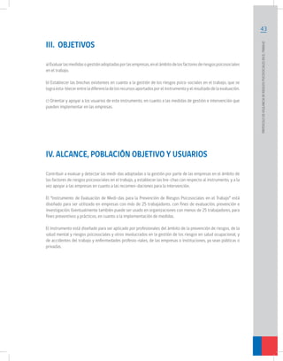 43
PROTOCOLODEVIGILANCIADERIESGOSPSICOSOCIALESENELTRABAJO		
III. OBJETIVOS
a)Evaluarlasmedidasogestiónadoptadasporlasempresas,enelámbitodelosfactoresderiesgospsicosociales
en el trabajo.
b) Establecer las brechas existentes en cuanto a la gestión de los riesgos psico-sociales en el trabajo, que se
lograesta-blecerentreladiferenciadelosrecursosaportadosporelinstrumentoyelresultadodelaevaluación.
c) Orientar y apoyar a los usuarios de este instrumento, en cuanto a las medidas de gestión e intervención que
pueden implementar en las empresas.
IV. ALCANCE, POBLACIÓN OBJETIVO Y USUARIOS
Contribuir a evaluar y detectar las medi-das adoptadas o la gestión por parte de las empresas en el ámbito de
los factores de riesgos psicosociales en el trabajo, y establecer las bre-chas con respecto al instrumento, y a la
vez apoyar a las empresas en cuanto a las recomen-daciones para la intervención.
El “Instrumento de Evaluación de Medi-das para la Prevención de Riesgos Psicosociales en el Trabajo” está
diseñado para ser utilizado en empresas con más de 25 trabajadores, con fines de evaluación, prevención e
investigación. Eventualmente también puede ser usado en organizaciones con menos de 25 trabajadores, para
fines preventivos y prácticos, en cuanto a la implementación de medidas.
El Instrumento está diseñado para ser aplicado por profesionales del ámbito de la prevención de riesgos, de la
salud mental y riesgos psicosociales y otros involucrados en la gestión de los riesgos en salud ocupacional, y
de accidentes del trabajo y enfermedades profesio-nales, de las empresas o instituciones, ya sean públicas o
privadas.
 