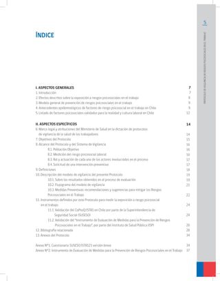 5
PROTOCOLODEVIGILANCIADERIESGOSPSICOSOCIALESENELTRABAJO		
ÍNDICE
I. ASPECTOS GENERALES
1. Introducción
2. Efectos descritos sobre la exposición a riesgos psicosociales en el trabajo
3. Modelo general de prevención de riesgos psicosociales en el trabajo
4. Antecedentes epidemiológicos de factores de riesgo psicosocial en el trabajo en Chile
5. Listado de factores psicosociales validados para la realidad y cultura laboral en Chile
II. ASPECTOS ESPECÍFICOS
6. Marco legal y atribuciones del Ministerio de Salud en la dictación de protocolos
de vigilancia de la salud de los trabajadores
7. Objetivos del Protocolo
8. Alcance del Protocolo y del Sistema de Vigilancia
	 8.1. Población Objetivo
	 8.2. Medición del riesgo psicosocial laboral
	 8.3. Rol y actuación de cada uno de los actores involucrados en el proceso
	 8.4. Solicitud de una intervención preventiva
9. Definiciones
10. Descripción del modelo de vigilancia del presente Protocolo
	 10.1. Sobre los resultados obtenidos en el proceso de evaluación
	 10.2. Flujograma del modelo de vigilancia
	 10.3. Medidas Preventivas: recomendaciones y sugerencias para mitigar los Riesgos
	 Psicosociales en el Trabajo
11. Instrumentos definidos por este Protocolo para medir la exposición a riesgo psicosocial
en el trabajo
	 11.1. Validación del CoPsoQ/ISTAS en Chile por parte de la Superintendencia de
	 Seguridad Social (SUSESO)
	 11.2. Validación del “Instrumento de Evaluación de Medidas para la Prevención de Riesgos 		
	 Psicosociales en el Trabajo”, por parte del Instituto de Salud Pública (ISP)
12. Bibliografía relacionada
13. Anexos del Protocolo
Anexo Nº1: Cuestionario SUSESO/ISTAS21 versión breve
Anexo Nº2: Instrumento de Evaluación de Medidas para la Prevención de Riesgos Psicosociales en el Trabajo
7
7
8
9
9
12
14
14
15
16
16
16
17
17
18
19
19
21
22
24
24
26
28
34
34
37
 
