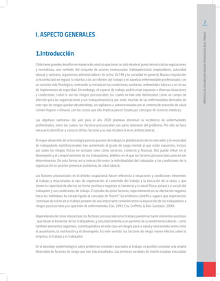 7
PROTOCOLODEVIGILANCIADERIESGOSPSICOSOCIALESENELTRABAJO		
I. ASPECTO GENERALES
1.Introducción
Chiletienegrandesdesafíosenmateriadesaludocupacional,nosólodesdeelpuntodevistadelasregulaciones
y normativas, sino también del conjunto de actores involucrados: trabajadores(as), empleadores, autoridad
laboral y sanitaria, organismos administradores de la ley 16.744 y la sociedad en general. Nuestra legislación
se ha enfocado en regular lo relativo a los accidentes del trabajo y en aquellas enfermedades profesionales con
un carácter más fisiológico, centrando su mirada en las condiciones sanitarias, ambientales básicas o en el uso
de implementos de seguridad. Sin embargo, el espacio de trabajo podría estar expuesto a diversas situaciones
y condiciones, como lo son los riesgos psicosociales, los cuales no han sido delimitados como un campo de
afección para las organizaciones y sus trabajadores(as) y, por ende, muchas de las enfermedades derivadas de
este tipo de riesgos quedan desatendidas, sin vigilancia o subvencionadas por el sistema de previsión de salud
común (Isapres o Fonasa), con los costos que ello implica para el Estado por concepto de licencias médicas.
Los objetivos sanitarios del país para el año 2020 plantean disminuir la incidencia de enfermedades
profesionales, entre las cuales, los factores psicosociales son parte relevante del problema. Por ello se hace
necesario identificar y conocer dichos factores y su real incidencia en el ámbito laboral.
El mayor desarrollo de la tecnología para los puestos de trabajo, la globalización de los mercados y la necesidad
de trabajadores multifuncionales han aumentado el grado de carga mental al que están expuestos, incluso
por sobre los riesgos físicos en sectores tales como servicios, comercio y finanzas. Ello puede influir en el
desempeño y el comportamiento de los trabajadores, ámbitos en el que los factores psicosociales parecen ser
determinantes. De esta forma, en la interacción entre la individualidad del trabajador y las condiciones de la
organización se podrían presentar problemas de salud laboral.
Los factores psicosociales en el ámbito ocupacional hacen referencia a situaciones y condiciones inherentes
al trabajo y relacionadas al tipo de organización, al contenido del trabajo y la ejecución de la tarea, y que
tienen la capacidad de afectar, en forma positiva o negativa, el bienestar y la salud (física, psíquica o social) del
trabajador y sus condiciones de trabajo. El estudio de estos factores, especialmente en su afectación negativa
hacia los individuos, ha estado ligado al concepto de “estrés”. La evidencia científica sugiere que experiencias
continuas de estrés en el trabajo proveen de una importante conexión entre la exposición de los trabajadores a
riesgos psicosociales y la aparición de enfermedades (Cox, 1993; Cox, Griffiths, & Rial-González, 2000).
Dependiendodecómointeractúan,losfactorespsicosocialeseneltrabajopuedensertantoelementospositivos
-que llevan al bienestar de los trabajadores, y secundariamente a un aumento de su rendimiento laboral-, como
también elementos negativos, constituyéndose en este caso en riesgos para la salud y relacionados entre otros
al ausentismo, la motivación y el desempeño. En este sentido, los factores de riesgo tienen efectos sobre la
empresa, el trabajo y el trabajador.
En el abordaje epidemiológico sobre problemas mentales asociados al trabajo, es posible constatar una amplia
diversidad de factores de riesgo que han sido estudiados. Las primeras variables de interés estaban vinculadas
 