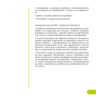 9
• Acompanhar e monitorar periódica e sistematicamente
às Instituições de Acolhimento à criança e ao adolescen-
te;
• Definir e avaliar padrões de qualidade;
• Sensibilizar e capacitar profissionais.
Competências da SMS - Vigilância Sanitária:
• Realizar controle para manutenção dos padrões de qua-
lidade e de segurança dos serviços, mediante inspeções
periódicas ou eventuais, segundo critérios programáticos
e de riscos à saúde individual ou coletiva da população;
• A ação fiscalizadora da vigilância sanitária é efetuada no
âmbito municipal respeitando as legislações federal e es-
tadual vigentes; a desobediência ou inobservância aos
preceitos estabelecidos na lei, nos regulamentos, normas
técnicas e outra que se destinem a promoção; preserva-
ção e recuperação da saúde constitui infração sanitária.
• Para fazer cumprir a legislação sanitária os profissionais
da área expedem informações, lavram intimações e/ou
autos de infração e impõe penalidade quando necessário;
as penalidades podem corresponder à advertência escri-
ta, multa, cassação de licença sanitária, interdição parcial
ou total, temporária ou definitiva do estabelecimento en-
tre outras.
 