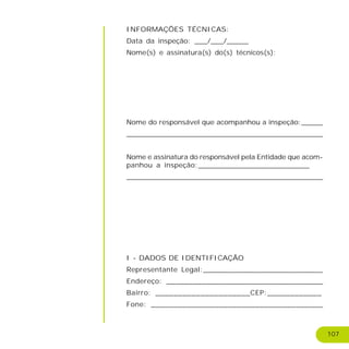 107
INFORMAÇÕES TÉCNICAS:
Data da inspeção: ___/___/_____
Nome(s) e assinatura(s) do(s) técnicos(s):
Nome do responsável que acompanhou a inspeção:_____
________________________________________________
Nome e assinatura do responsável pela Entidade que acom-
panhou a inspeção:_________________________
__________________________________________________________________________
I - DADOS DE IDENTIFICAÇÃO
Representante Legal:___________________________
Endereço: ___________________________________
Bairro: _____________________CEP:____________
Fone: ______________________________________
 