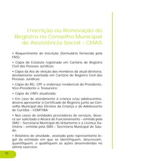 10
Inscrição ou Renovação do
Registro no Conselho Municipal
de Assistência Social - CMAS
• Requerimento de inscrição (formulário fornecido pela
FAS);
• Cópia do Estatuto registrado em Cartório de Registro
Civil das Pessoas Jurídicas;
• Cópia da Ata de eleição dos membros da atual diretoria,
devidamente averbada em Cartório de Registro Civil das
Pessoas Jurídicas;
• Cópia do RG, CPF e endereço residencial do Presidente,
Vice-Presidente e Tesoureiro;
• Cópia do CNPJ atualizado;
• Em caso de atendimento à criança e/ou adolescentes,
deverá apresentar o Certificado de Registro junto ao Con-
selho Municipal dos Direitos da Criança e do Adolescente
de Curitiba - COMTIBA;
• Nos casos de entidades prestadoras de serviços, deve-
rá ser solicitado o Alvará de Funcionamento - emitido pela
SMU - Secretaria Municipal do Urbanismo e a Licença Sa-
nitária - emitida pela SMS - Secretaria Municipal de Saú-
de;
• Relatório de atividade, assinado pelo representante le-
gal da entidade em que se identifiquem, descrevam,
quantifiquem, e qualifiquem as ações desenvolvidas no
último exercício;
 