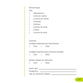 109
Alimentação
Tipo
( ) Mamadeiras
( ) Café da manhã
( ) Lanche da manhã
( ) Colação
( ) Almoço
( ) Lanche da tarde
( ) Jantar
( ) Lanche da noite
Cozinha
Cardápio elaborado por Nutricionista
( ) Sim
Cardápio específico para clientela atendida
( ) Sim
Recebe doação de alimentos
( ) Sim
Quem doa:
Freqüência:
Tipo de alimentos doados:
( ) Não
( ) Não
( ) Não
 