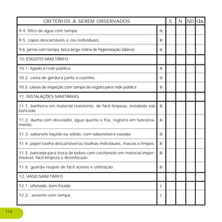 9.4. filtro de água com tampa;
9.5. copos descartáveis e /ou individuais;
9.6. jarras com tampa, boca larga-rotina de higienização (diária);
10. ESGOTO SANITÁRIO
10.1. ligado a rede pública;
10.2. caixa de gordura junto a cozinha;
10.3. caixas de inspeção com tampa do esgoto para rede pública
11. INSTALAÇÕES SANITÁRIAS
11.1. banheira em material resistente, de fácil limpeza, instalada sob
bancada;
11.2. ducha com desviador, água quente e fria, registro em funciona-
mento;
11.3. sabonete liquido ou sólido, com saboneteira vazada;
11.4. papel toalha descartável ou toalhas individuais, macias e limpas;
11.5. bancada para troca de bebes com colchonete em material imper-
meável, fácil limpeza e desinfecção;
11.6. guarda-roupas de fácil acesso e utilização;
12. VASO SANITÁRIO
12.1. sifonado, bem fixado;
12.2. assento com tampa;
S NDN Obs.CRITÉRIOS A SEREM OBSERVADOS
N
R
R
R
R
R
R
R
R
R
R
R
I
I
114
 