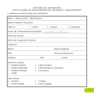 Nome / Razão Social / Mantenedora:
Nome Fantasia/ Executora:
CNPJ nº: ( ) Ativo ( ) Inativo ( ) Cancelado
Início de Funcionamento/Fundação: _______/_______/_______
Nome do Diretor:
Nome do responsável técnico:
Endereço:
Bairro: Núcleo Regional:
CEP: Ponto de Referência:
Telefone: FAX: E-mail:
Natureza Jurídica:
( ) Pública Federal
( ) Pública Municipal
( ) Pública Estadual
( ) ONG
Tipo Imóvel:
( ) Próprio
( ) Área irregular
ROTEIRO DE SUPERVISÃO
INSTITUIÇÕES DE ACOLHIMENTO DE CRIANÇAS E ADOLESCENTES
( ) Mantenedora
( ) Mantenedora e Executora
( ) Executora
( ) Cedido
( ) Área irregular
1- Dados de Identificação da Instituição
117
 