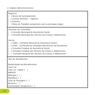 2- Dados Administrativos
Registros
( ) Alvará de funcionamento
( ) Licença Sanitária - vigência
( ) Estatuto
( ) Plano de Trabalho compatíveis com os princípios legais
Inscrição em Conselhos:
( ) Conselho Municipal de Assistência Social
( ) Conselho Municipal dos Direitos da Criança e Adolescente
Outros:
( ) CNAS - Conselho Nacional de Assistência Social;
( ) CEAS - Certificado de Entidades Beneficente de Assistência;
( ) Conselho Estadual de Assistência Social;
( ) Conselho Estadual dos Direitos da Criança e Adolescente
( ) Conselho Nacional dos Direitos da Criança e Adolescente
Tipo de Atendimento
Modalidade de Atendimento
Casa Lar:
Casa Lar / Apoio ( )
ABRIGO:
Albergue ( )
República ( )
Casa de Passagem ( )
Berçário ( )
Comunidade Terapêutica ( )
118
 