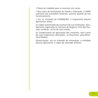 11
• Plano de trabalho para o exercício em curso;
• Nos casos de instituições de Saúde e Educação, o CMAS
solicitará aos Conselhos Setoriais, parecer quanto ao seu
funcionamento;
• Em se tratando de FUNDAÇÃO, a requerente deverá
apresentar ainda:
a) Cópia autenticada da escritura de sua instituição, devi-
damente registrada no Cartório de Registro Civil das Pes-
soas Jurídicas, ou lei de sua criação;
b) Comprovante de aprovação dos estatutos, bem como
de suas respectivas alterações, se houverem, pelo Minis-
tério Público.
Observação: em se tratando de renovação, a entidade
deverá apresentar a cópia do atestado anterior.
 