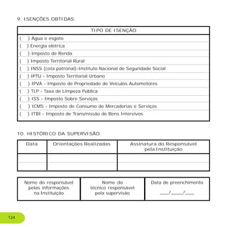 9. ISENÇÕES OBTIDAS:
TIPO DE ISENÇÃO
10. HISTÓRICO DA SUPERVISÃO:
Data Orientações Realizadas Assinatura do Responsável
pela Instituição
Nome do responsável
pelas informações
na Instituição
Nome do
técnico responsável
pela supervisão
Data de preenchimento
___/____/___
( ) Água e esgoto
( ) Energia elétrica
( ) Imposto de Renda
( ) Imposto Territorial Rural
( ) INSS (cota patronal)-Instituto Nacional de Seguridade Social
( ) IPTU - Imposto Territorial Urbano
( ) IPVA - Imposto de Propriedade de Veículos Automotores
( ) TLP - Taxa de Limpeza Pública
( ) ISS - Imposto Sobre Serviços
( ) ICMS - Imposto de Consumo de Mercadorias e Serviços
( ) ITBI - Imposto de Transmissão de Bens Intervivos
124
 