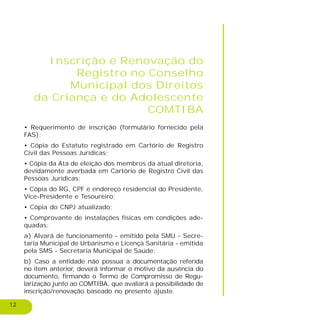 12
Inscrição e Renovação do
Registro no Conselho
Municipal dos Direitos
da Criança e do Adolescente
COMTIBA
• Requerimento de inscrição (formulário fornecido pela
FAS);
• Cópia do Estatuto registrado em Cartório de Registro
Civil das Pessoas Jurídicas;
• Cópia da Ata de eleição dos membros da atual diretoria,
devidamente averbada em Cartório de Registro Civil das
Pessoas Jurídicas;
• Cópia do RG, CPF e endereço residencial do Presidente,
Vice-Presidente e Tesoureiro;
• Cópia do CNPJ atualizado;
• Comprovante de instalações físicas em condições ade-
quadas:
a) Alvará de funcionamento - emitido pela SMU - Secre-
taria Municipal de Urbanismo e Licença Sanitária - emitida
pela SMS - Secretaria Municipal de Saúde;
b) Caso a entidade não possua a documentação referida
no item anterior, deverá informar o motivo da ausência do
documento, firmando o Termo de Compromisso de Regu-
larização junto ao COMTIBA, que avaliará a possibilidade de
inscrição/renovação baseado no presente ajuste.
 