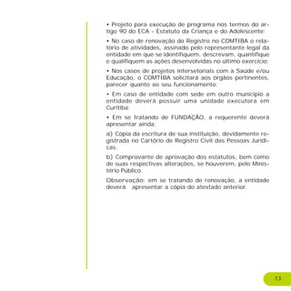 13
• Projeto para execução de programa nos termos do ar-
tigo 90 do ECA - Estatuto da Criança e do Adolescente;
• No caso de renovação do Registro no COMTIBA o rela-
tório de atividades, assinado pelo representante legal da
entidade em que se identifiquem, descrevam, quantifique
e qualifiquem as ações desenvolvidas no último exercício;
• Nos casos de projetos intersetoriais com a Saúde e/ou
Educação, o COMTIBA solicitará aos órgãos pertinentes,
parecer quanto ao seu funcionamento;
• Em caso de entidade com sede em outro município a
entidade deverá possuir uma unidade executora em
Curitiba;
• Em se tratando de FUNDAÇÃO, a requerente deverá
apresentar ainda:
a) Cópia da escritura de sua instituição, devidamente re-
gistrada no Cartório de Registro Civil das Pessoas Jurídi-
cas.
b) Comprovante de aprovação dos estatutos, bem como
de suas respectivas alterações, se houverem, pelo Minis-
tério Público.
Observação: em se tratando de renovação, a entidade
deverá apresentar a cópia do atestado anterior.
 