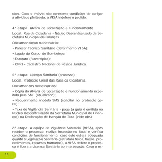 16
ções. Caso o imóvel não apresente condições de abrigar
a atividade pleiteada, a VISA indefere o pedido.
4ª etapa: Alvará de Localização e Funcionamento
Local: Rua da Cidadania - Núcleo Descentralizado da Se-
cretaria Municipal de Finanças.
Documentação necessária:
• Parecer Técnico Sanitário (deferimento VISA);
• Laudo do Corpo de Bombeiros;
• Estatuto (filantrópica);
• CNPJ - Cadastro Nacional de Pessoa Jurídica.
5ª etapa: Licença Sanitária (processo)
Local: Protocolo Geral das Ruas da Cidadania.
Documentos necessários:
• Cópia do Alvará de Localização e Funcionamento expe-
dido pela SMF (atualizado);
• Requerimento modelo SMS (solicitar no protocolo ge-
ral);
• Taxa de Vigilância Sanitária - paga (a guia é emitida no
Núcleo Descentralizado da Secretaria Municipal de Finan-
ças) ou Declaração de Isenção de Taxa (vide obs)
6ª etapa: A equipe de Vigilância Sanitária (VISA), após
receber o processo, realiza inspeção no local e verifica
condições de funcionamento; caso este esteja adequado
quanto à Legislação Sanitária (estrutura física, fluxos, pro-
cedimentos, recursos humanos), a VISA defere o proces-
so e libera a Licença Sanitária ao interessado. Caso o es-
 