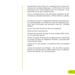 17
tabelecimento não esteja em condições para o desenvol-
vimento da atividade pleiteada, a VISA emite Termo de
Intimação com recomendações para as correções, esta-
belecendo prazo para regularização.
Caso o estabelecimento não apresente condições de de-
senvolver a atividade pleiteada, a VISA indefere o pedido.
Isenção de Taxas: A legislação tributária municipal pre-
vê a possibilidade de isenção de taxas de Vigilância Sani-
tária, para instituições que possuam título de "Utilidade
Pública".
Local: Protocolo Geral das Ruas da Cidadania
Documentos necessários:
•Requerimento para isenção de taxa modelo SMS (solici-
tar no protocolo geral);
•Ofício em papel timbrado do estabelecimento solicitando
a isenção de taxas de Vigilância Sanitária, assinado pelo
representante legal;
•Cópia da Lei que declara o estabelecimento de Utilidade
Pública;
•Cópia do Estatuto da Entidade, Ata da última reunião,
Alvará de Funcionamento (SMF) apenas para estabeleci-
mentos/entidades em funcionamento.
 
