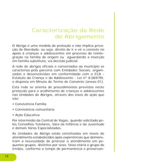 18
Caracterização da Rede
de Abrigamento
O Abrigo é uma medida de proteção e não implica priva-
ção de liberdade, ou seja, direito de ir e vir e consiste no
apoio à crianças e adolescentes em processo de reinte-
gração na família de origem ou aguardando a inserção
em família substituta, via decisão judicial.
A rede de abrigos oficiais e conveniados ao município se
caracteriza pela parceria com Entidades Sociais, organi-
zadas e desenvolvidas em conformidade com o ECA -
Estatuto da Criança e do Adolescente - Lei nº 8.069/90,
e disposta em Minuta do Termo de Convênio (anexo 01).
Esta rede se orienta de procedimentos previstos neste
protocolo para o acolhimento de crianças e adolescentes
nas Unidades de Abrigos, através dos eixos de ação que
são:
• Convivência Família
• Convivência comunitária
• Ação Educativa
Por intermédio da Central de Vagas, quando solicitado pe-
los Conselhos Tutelares, Vara da Infância e da Juventude
e demais Varas Especializadas.
As Unidades de Abrigo estão constituídas em níveis de
atendimento estabelecidos após experiências que demons-
tram a necessidade de priorizar o atendimento em pe-
quenos grupos, distintos por sexo, faixa etária e grupo de
irmãos, conforme o tempo de permanência e preservan-
 