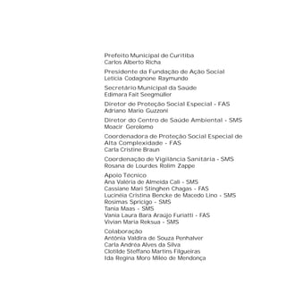 Prefeito Municipal de Curitiba
Carlos Alberto Richa
Presidente da Fundação de Ação Social
Letícia Codagnone Raymundo
Secretário Municipal da Saúde
Edimara Fait Seegmüller
Diretor de Proteção Social Especial - FAS
Adriano Mario Guzzoni
Diretor do Centro de Saúde Ambiental - SMS
Moacir Gerolomo
Coordenadora de Proteção Social Especial de
Alta Complexidade - FAS
Carla Cristine Braun
Coordenação de Vigilância Sanitária - SMS
Rosana de Lourdes Rolim Zappe
Apoio Técnico
Ana Valéria de Almeida Cali - SMS
Cassiane Mari Stinghen Chagas - FAS
Lucinéia Cristina Bencke de Macedo Lino - SMS
Rosimas Spricigo - SMS
Tania Maas - SMS
Vania Laura Bara Araújo Furiatti - FAS
Vivian Maria Reksua - SMS
Colaboração
Antônia Valdira de Souza Penhalver
Carla Andréa Alves da Silva
Clotilde Steffano Martins Filgueiras
Ida Regina Moro Miléo de Mendonça
 