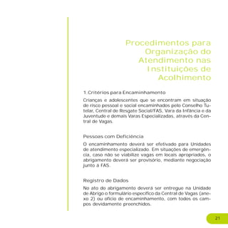 21
Procedimentos para
Organização do
Atendimento nas
Instituições de
Acolhimento
1.Critérios para Encaminhamento
Crianças e adolescentes que se encontram em situação
de risco pessoal e social encaminhados pelo Conselho Tu-
telar, Central de Resgate Social/FAS, Vara da Infância e da
Juventude e demais Varas Especializadas, através da Cen-
tral de Vagas.
Pessoas com Deficiência
O encaminhamento deverá ser efetivado para Unidades
de atendimento especializado. Em situações de emergên-
cia, caso não se viabilize vagas em locais apropriados, o
abrigamento deverá ser provisório, mediante negociação
junto á FAS.
Registro de Dados
No ato do abrigamento deverá ser entregue na Unidade
de Abrigo o formulário específico da Central de Vagas (ane-
xo 2) ou ofício de encaminhamento, com todos os cam-
pos devidamente preenchidos.
 