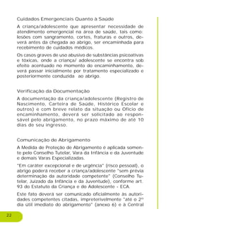 22
Cuidados Emergenciais Quanto à Saúde
A criança/adolescente que apresentar necessidade de
atendimento emergencial na área de saúde, tais como:
lesões com sangramento, cortes, fraturas e outros, de-
verá antes da chegada ao abrigo, ser encaminhada para
recebimento de cuidados médicos.
Os casos graves de uso abusivo de substâncias psicoativas
e tóxicas, onde a criança/ adolescente se encontra sob
efeito acentuado no momento do encaminhamento, de-
verá passar inicialmente por tratamento especializado e
posteriormente conduzida ao abrigo.
Verificação da Documentação
A documentação da criança/adolescente (Registro de
Nascimento, Carteira de Saúde, Histórico Escolar e
outros) e com breve relato da situação ou Ofício de
encaminhamento, deverá ser solicitado ao respon-
sável pelo abrigamento, no prazo máximo de até 10
dias de seu ingresso.
Comunicação de Abrigamento
A Medida de Proteção de Abrigamento é aplicada somen-
te pelo Conselho Tutelar, Vara da Infância e da Juventude
e demais Varas Especializadas.
"Em caráter excepcional e de urgência" (risco pessoal), o
abrigo poderá receber a criança/adolescente "sem prévia
determinação da autoridade competente" (Conselho Tu-
telar, Juizado da Infância e da Juventude), conforme art.
93 do Estatuto da Criança e do Adolescente - ECA.
Este fato deverá ser comunicado oficialmente às autori-
dades competentes citadas, impreterivelmente "até o 2º
dia útil imediato do abrigamento" (anexo 6) e à Central
 