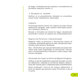 23
de Vagas, imediatamente por telefone e mensalmente em
formulário específico (anexo 7).
2. Recepção na Unidade
Verificar se os procedimentos indicados no encaminha-
mento foram devidamente observados.
Cadastro
A instituição deverá manter um cadastro de cada criança/
adolescente abrigado, onde constem informações pesso-
ais e familiares (anexo 3).
Receber o formulário da Central de Vagas, devidamente
preenchido e anexar ao cadastro da criança/adolescente.
Registro de Pertences e Documentação
Registrar todos os pertences e documentos (anexo 4)
recolhidos, guardando objetos de valor, devidamente iden-
tificados para posterior devolução.
Obs.: Orientamos que seja providenciada uma pasta indi-
vidual onde serão organizados os documentos, informa-
ções e encaminhamentos referentes a cada criança/ ado-
lescente abrigado.
Verificação de Lesões ou Porte de Objetos Perigosos
Verificar no ato do recebimento a presença de lesões na crian-
ça/ adolescente, relatando-as na ficha de cadastro, dando ci-
ência das mesmas para o responsável pelo encaminhamento.
Nesta verificação, retira-se da criança/ adolescente, o
porte de objetos que possam causar ferimentos a ela ou
a outros.
 