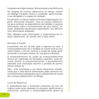 24
Cuidados de Higienização, Alimentação e Acolhimento
Na chegada da criança/ adolescente ao abrigo, manter
um diálogo tranqüilo, afetivo e acolhedor, apresentando-
a aos abrigados e à equipe da Unidade.
Encaminhar a criança/ adolescente para higienização cor-
poral, oferecendo vestuário. Leva (a criança/ adolescen-
te) para conhecer as dependências da Unidade e repassar
informações sobre o funcionamento da casa (rotina, ho-
rários, atribuições das pessoas responsáveis, etc).Oferecer
uma alimentação adequada.
Obs: Adequar estas informações à compreensão da cri-
ança/ adolescente, de acordo com a faixa etária.
Atenção à Saúde
Encaminhar em até 10 dias após o ingresso na casa, a
criança/adolescente até a Unidade de Saúde local ou con-
vênio médico, a fim de verificar o estado de saúde geral,
anexando o atestado médico em sua pasta individual.
O acompanhamento de saúde da criança/adolescente
deverá ser registrado em formulário específico, onde de-
verão constar os encaminhamentos e procedimentos
adotados pela instituição durante o período de perma-
nência (anexo 5).
Obs.: Esta orientação é um alerta importante conside-
rando que a falta destas informações pode acarretar en-
caminhamentos inadequados para o atendimento de saúde
das crianças/adolescentes no Abrigo.
Livro de Registros
E aconselhável que a instituição mantenha um livro de
registro onde serão relatadas as situações significativas e
ocorrências, referente à criança/adolescente dentro da
 