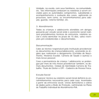25
Unidade, na escola, com seus familiares, na comunidade,
etc. Tais informações embasam os relatórios a serem en-
viados para as autoridades competentes, subsidiando o
acompanhamento e evolução dos casos, agilizando os
processos, bem como, os encaminhamentos para ado-
ção, guarda, retorno familiar, etc.
3. Atendimento
Todas as crianças e adolescente atendidos em abrigos
passarão por estudo social onde o assistente social reali-
zará procedimentos técnicos de entrevista, relatório so-
cial e visita domiciliar no prazo de 15 dias, salvo restri-
ções pré-estabelecidas e documentadas.
Documentação
Cabe ao técnico responsável pela instituição providenciar
os documentos da criança/adolescente, acionando os ór-
gãos que realizaram o abrigamento (Certidão de Nasci-
mento, Histórico Escolar, Carteira de Saúde e outros) o
mais breve possível.
Caso a permanência da criança / adolescente se prolon-
gue por mais de três meses providenciar também, os de-
mais documentos; Cédula de Identidade Carteira de Tra-
balho, Titulo de Eleitor e CPF - Cadastro de Pessoa Física.
Estudo Social
O parecer técnico ou relatório social inicial definirá os en-
caminhamentos necessários para cada caso, levantados
a partir da entrevista social, visitas domiciliares e coleta
de dados junto a Rede de Proteção, culminando no Plano
de Trabalho Individual de Atendimento-PIA.
 