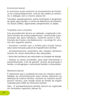 26
Entrevista Social
A entrevista social consistirá no levantamento do históri-
co da criança/adolescente, através dos dados já existen-
tes e diálogos com a mesma (anexo 8).
Consultar, quando possível, outras instituições e programas
de apoio sócio familiar e Centro de Referência da Assistên-
cia Social (CRAS), objetivando complementar os dados.
Trabalho com a Família
Este procedimento deverá ser adotado, resgatando o his-
tórico familiar da criança/adolescente, favorecendo a pre-
servação dos laços familiares, conforme prevê o ECA -
Estatuto da Criança e do Adolescente - no artigo 92, atra-
vés dos seguintes passos:
- Promover contato com a família para Estudo Social,
salvo determinação judicial de impedimento familiar;
- Acompanhamento sistemático das relações familiares
através de visitas domiciliares dos educandos;
- Visita dos familiares aos educandos na Unidade de Abrigo;
- Acionar os atores envolvidos, para ação intersetorial e
interinstitucional, a fim de garantir, através da promoção à
família, a reintegração e convivência familiar e comunitária.
Relatório Social
É importante que a avaliação do caso em relação à possi-
bilidade de encaminhamento para família substituta ou
definição de retorno familiar, constem no relatório social/
parecer técnico, com estudo social da família de origem
realizado pelo CRAS de referência familiar.
Obs.: O acompanhamento familiar deverá ser registrado
em formulário específico (Anexo 9).
 