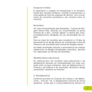 27
Grupo de Irmãos
É importante o cuidado na manutenção e no fortaleci-
mento dos vínculos familiares, visando a manutenção e a
interrupção do ciclo de violações de direitos, com a facili-
tação de encontros periódicos e de convívio entre os
mesmos.
Recâmbio:
Os casos encaminhados pelo Recâmbio - Central de Res-
gate Social /FAS, deverão ser encaminhados no prazo
máximo de 5 dias, visando agilizar o retorno das crian-
ças/adolescentes abrigadas ao seu local/cidade de ori-
gem.
Para os casos de recâmbio que excederem a 10 dias de
permanência no abrigo deverá ser comunicado a Vara da
Infância e da Juventude pela Central de Resgate Social.
Os dados levantados durante a permanência da criança/
adolescente no Abrigo considerados relevantes, deverão
ser repassados ao Serviço de Recâmbio.
Medidas Sócio-educativas:
Os adolescentes em medidas sócio-educativas e de
abrigamento deverão ser acompanhados em ação con-
junta entre as duas instâncias, Vara de Adolescentes In-
fratores e da Infância e da Juventude, devendo o abrigo
encaminhar relatórios as mesmas.
4. Desligamento
Conforme previsto no Estatuto da Criança e do Adoles-
cente - ECA Art. 92, o desligamento ocorrerá de forma
gradativa, sendo que a criança/adolescente deverá ser
 
