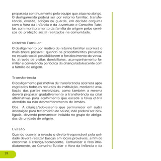 28
preparada continuamente pela equipe que atua no abrigo.
O desligamento poderá ser por retorno familiar, transfe-
rência, evasão, adoção ou guarda, em decisão conjunta
com a Vara da Infância e da Juventude e Conselho Tute-
lar, com monitoramento da família de origem pelos servi-
ços de proteção social realizados na comunidade.
Retorno Familiar
O desligamento por motivo de retorno familiar ocorrerá o
mais breve possível, quando os procedimentos previstos
no estudo social possibilitarem o fortalecimento do víncu-
lo, através de visitas domiciliares, acompanhamento fa-
miliar e convivência periódica da criança/adolescente com
a família de origem.
Transferência
O desligamento por motivo de transferência ocorrerá após
esgotados todos os recursos da instituição, mediante ava-
liação das partes envolvidas, como também a mesma
deverá preparar gradativamente a transferência ou criar
alternativas para acolhimento que exceda a faixa etária
atendida ou não desmembramento de irmãos.
Obs.: A criança/adolescente que permanecer em outra
instituição para tratamento de saúde, não poderá ser des-
ligada, devendo permanecer incluída no grupo de abriga-
dos da unidade de origem.
Evasão
Quando ocorrer a evasão o diretor/responsável pela uni-
dade deverá realizar buscas em locais prováveis, a fim de
encontrar a criança/adolescente. Comunicar o fato ime-
diatamente, ao Conselho Tutelar e Vara da Infância e da
 