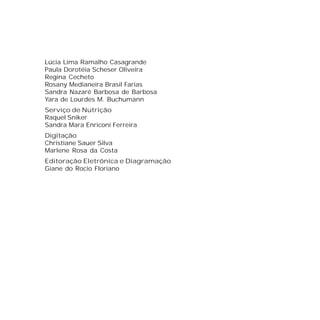 Lúcia Lima Ramalho Casagrande
Paula Dorotéia Scheser Oliveira
Regina Cecheto
Rosany Medianeira Brasil Farias
Sandra Nazaré Barbosa de Barbosa
Yara de Lourdes M. Buchumann
Serviço de Nutrição
Raquel Sniker
Sandra Mara Enriconi Ferreira
Digitação
Christiane Sauer Silva
Marlene Rosa da Costa
Editoração Eletrônica e Diagramação
Giane do Rocio Floriano
 